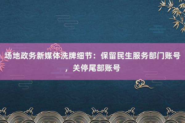 场地政务新媒体洗牌细节：保留民生服务部门账号，关停尾部账号