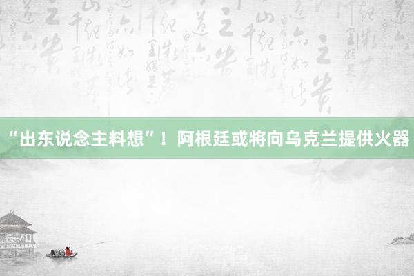 “出东说念主料想”！阿根廷或将向乌克兰提供火器