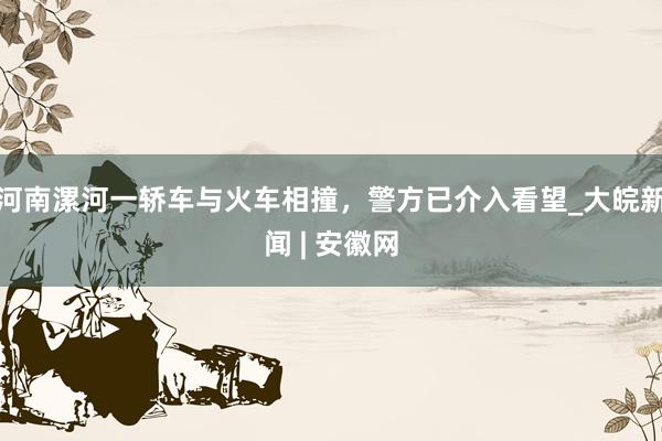 河南漯河一轿车与火车相撞，警方已介入看望_大皖新闻 | 安徽网