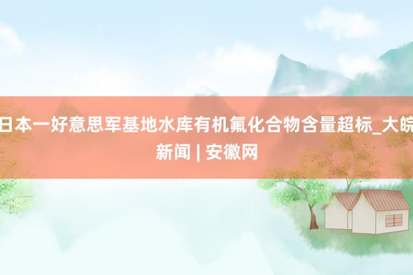 日本一好意思军基地水库有机氟化合物含量超标_大皖新闻 | 安徽网