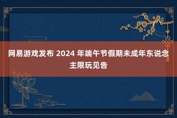 网易游戏发布 2024 年端午节假期未成年东说念主限玩见告