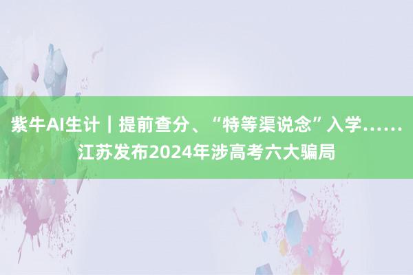 紫牛AI生计｜提前查分、“特等渠说念”入学……江苏发布2024年涉高考六大骗局