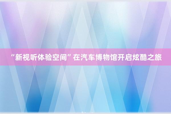 “新视听体验空间”在汽车博物馆开启炫酷之旅