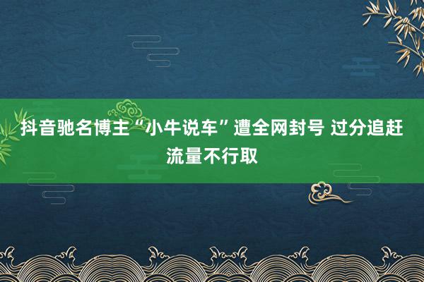 抖音驰名博主“小牛说车”遭全网封号 过分追赶流量不行取