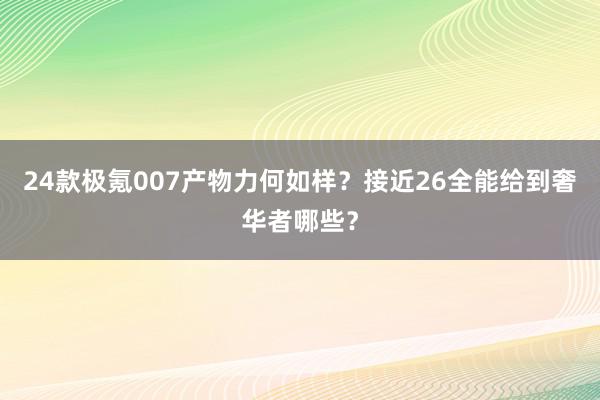 24款极氪007产物力何如样？接近26全能给到奢华者哪些？