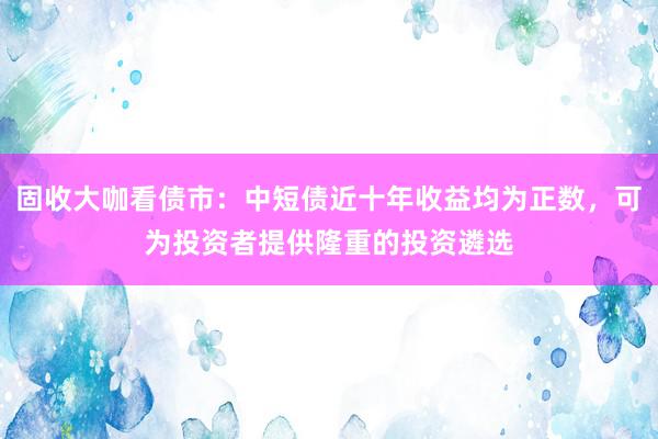 固收大咖看债市：中短债近十年收益均为正数，可为投资者提供隆重的投资遴选