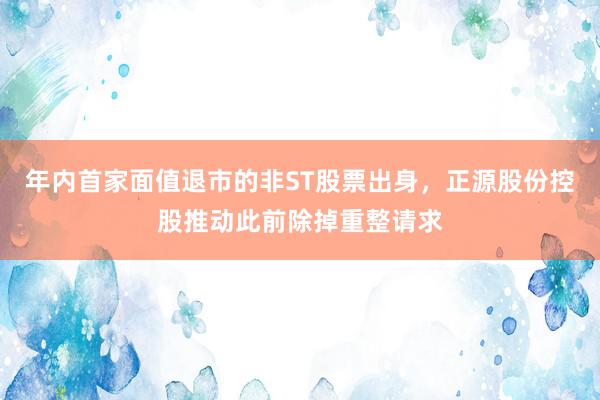 年内首家面值退市的非ST股票出身，正源股份控股推动此前除掉重整请求