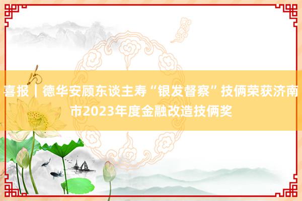 喜报︱德华安顾东谈主寿“银发督察”技俩荣获济南市2023年度金融改造技俩奖