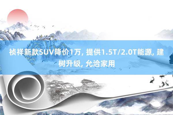 祯祥新款SUV降价1万, 提供1.5T/2.0T能源, 建树升级, 允洽家用