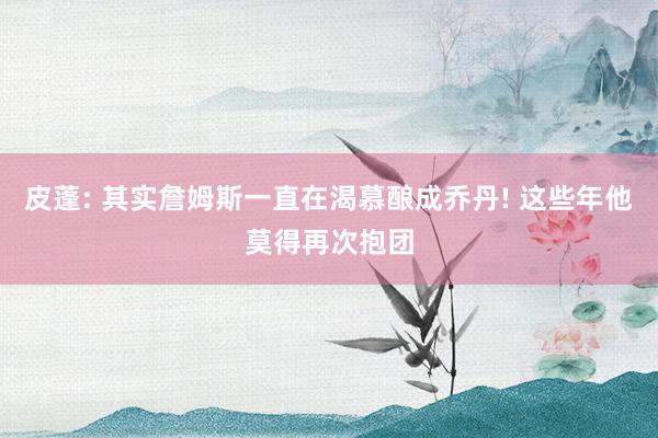 皮蓬: 其实詹姆斯一直在渴慕酿成乔丹! 这些年他莫得再次抱团