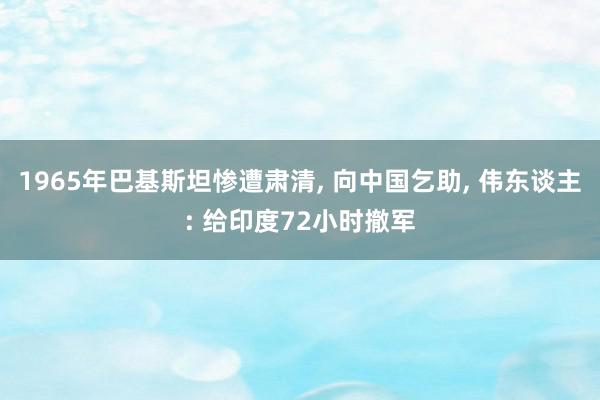 1965年巴基斯坦惨遭肃清, 向中国乞助, 伟东谈主: 给印度72小时撤军