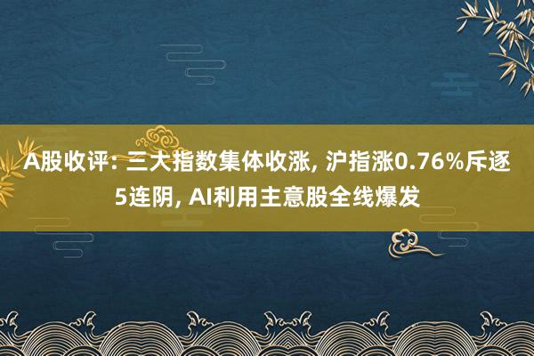 A股收评: 三大指数集体收涨, 沪指涨0.76%斥逐5连阴, AI利用主意股全线爆发