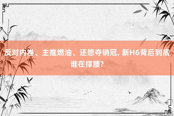 反对内卷、主推燃油、还想夺销冠, 新H6背后到底谁在撑腰?