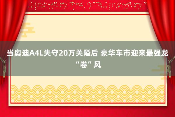 当奥迪A4L失守20万关隘后 豪华车市迎来最强龙“卷”风