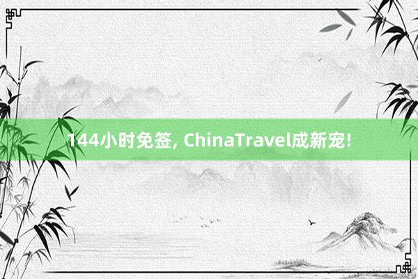 144小时免签, ChinaTravel成新宠!