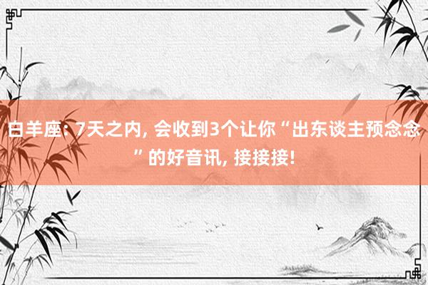 白羊座: 7天之内, 会收到3个让你“出东谈主预念念”的好音讯, 接接接!