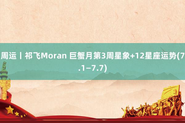 周运丨祁飞Moran 巨蟹月第3周星象+12星座运势(7.1—7.7)