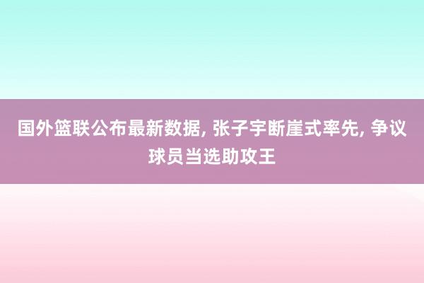 国外篮联公布最新数据, 张子宇断崖式率先, 争议球员当选助攻王