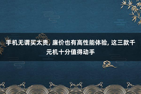 手机无谓买太贵, 廉价也有高性能体验, 这三款千元机十分值得动手