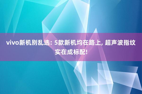 vivo新机别乱选: 5款新机均在路上, 超声波指纹实在成标配!