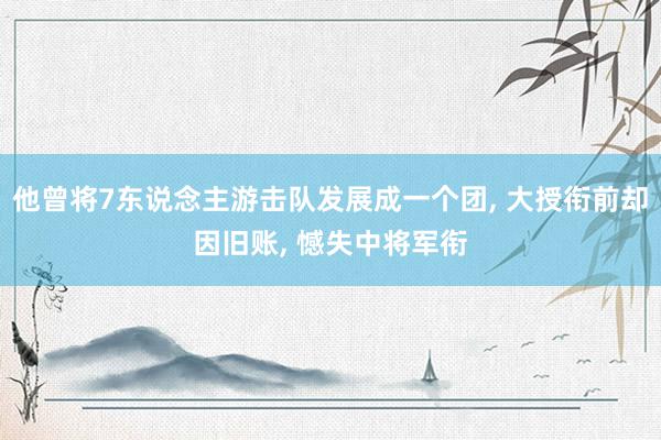 他曾将7东说念主游击队发展成一个团, 大授衔前却因旧账, 憾失中将军衔