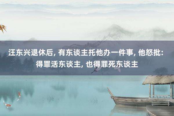 汪东兴退休后, 有东谈主托他办一件事, 他怒批: 得罪活东谈主, 也得罪死东谈主