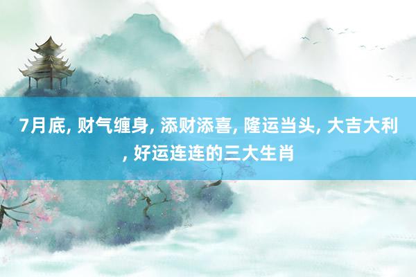 7月底, 财气缠身, 添财添喜, 隆运当头, 大吉大利, 好运连连的三大生肖