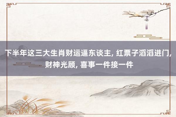 下半年这三大生肖财运逼东谈主, 红票子滔滔进门, 财神光顾, 喜事一件接一件