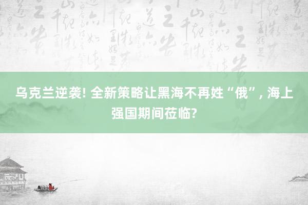 乌克兰逆袭! 全新策略让黑海不再姓“俄”, 海上强国期间莅临?