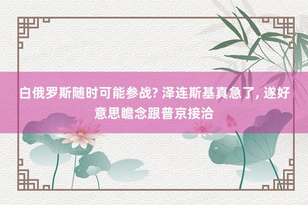 白俄罗斯随时可能参战? 泽连斯基真急了, 遂好意思瞻念跟普京接洽