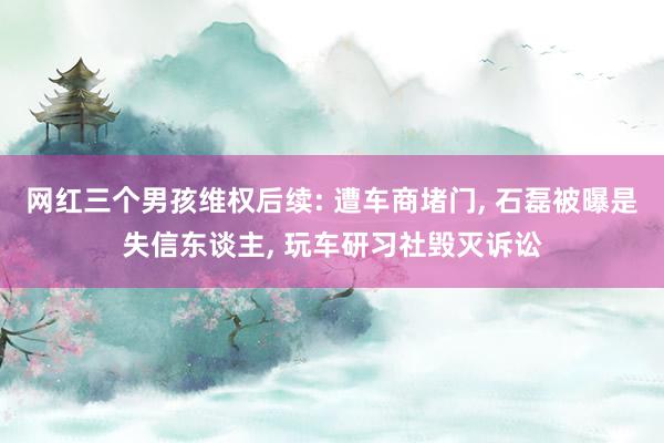 网红三个男孩维权后续: 遭车商堵门, 石磊被曝是失信东谈主, 玩车研习社毁灭诉讼