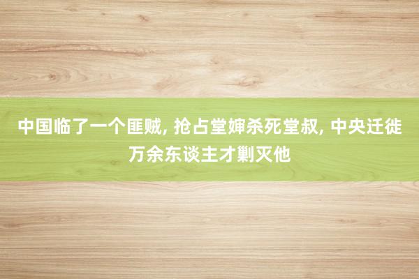 中国临了一个匪贼, 抢占堂婶杀死堂叔, 中央迁徙万余东谈主才剿灭他