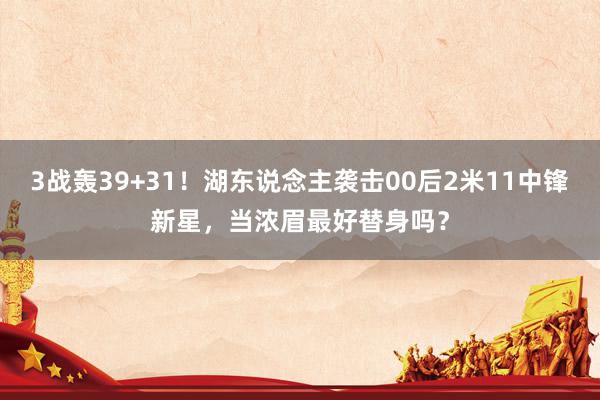 3战轰39+31！湖东说念主袭击00后2米11中锋新星，当浓眉最好替身吗？