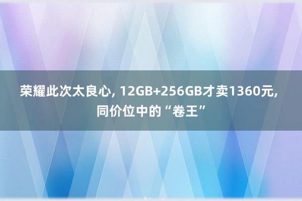 荣耀此次太良心, 12GB+256GB才卖1360元, 同价位中的“卷王”