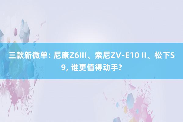 三款新微单: 尼康Z6III、索尼ZV-E10 II、松下S9, 谁更值得动手?