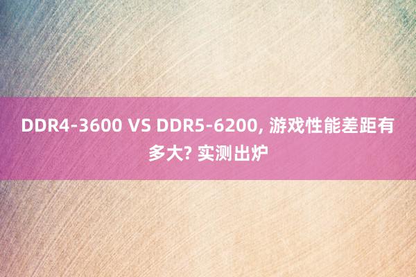 DDR4-3600 VS DDR5-6200, 游戏性能差距有多大? 实测出炉