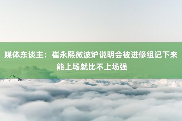 媒体东谈主：崔永熙微波炉说明会被进修组记下来 能上场就比不上场强