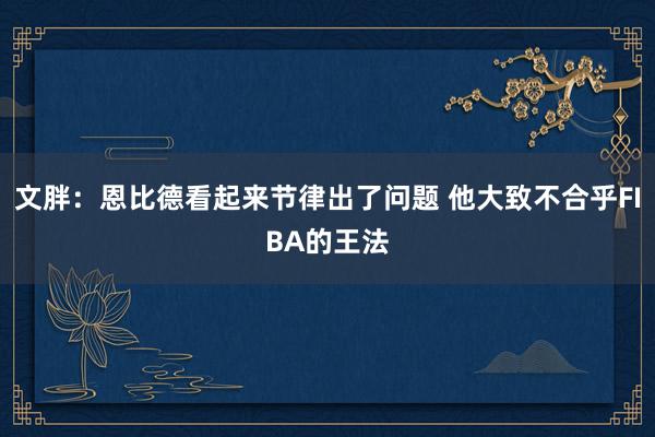 文胖：恩比德看起来节律出了问题 他大致不合乎FIBA的王法