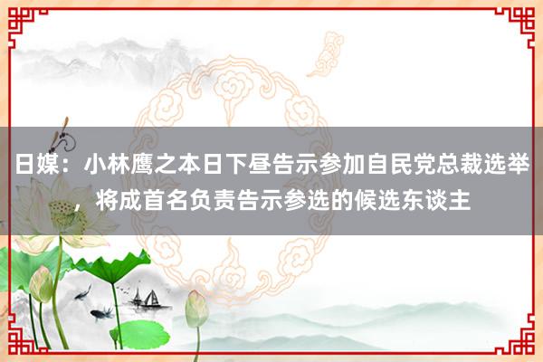 日媒：小林鹰之本日下昼告示参加自民党总裁选举，将成首名负责告示参选的候选东谈主