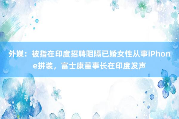 外媒：被指在印度招聘阻隔已婚女性从事iPhone拼装，富士康董事长在印度发声