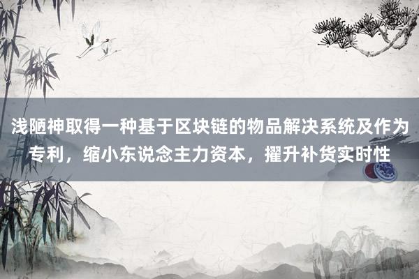 浅陋神取得一种基于区块链的物品解决系统及作为专利，缩小东说念主力资本，擢升补货实时性