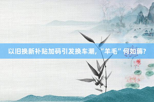 以旧换新补贴加码引发换车潮, “羊毛”何如薅?