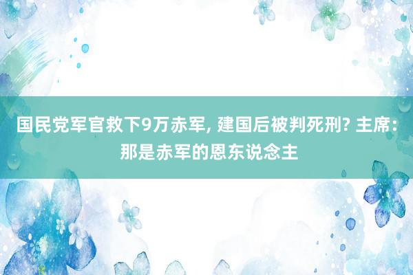 国民党军官救下9万赤军, 建国后被判死刑? 主席: 那是赤军的恩东说念主