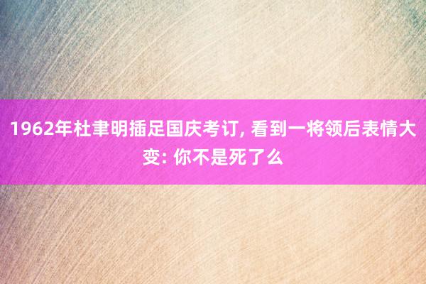 1962年杜聿明插足国庆考订, 看到一将领后表情大变: 你不是死了么