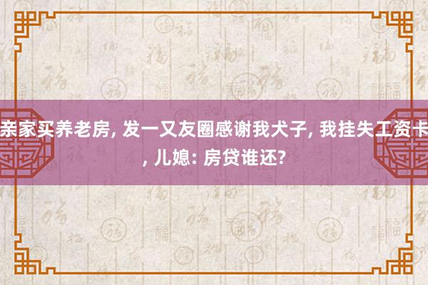 亲家买养老房, 发一又友圈感谢我犬子, 我挂失工资卡, 儿媳: 房贷谁还?