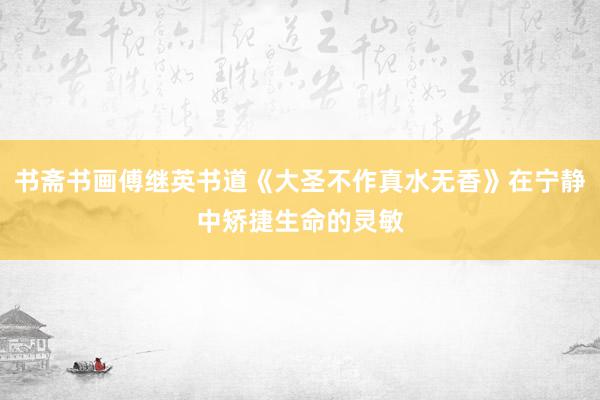 书斋书画傅继英书道《大圣不作真水无香》在宁静中矫捷生命的灵敏