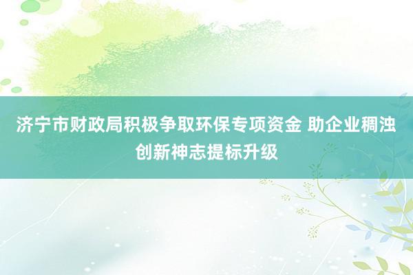 济宁市财政局积极争取环保专项资金 助企业稠浊创新神志提标升级