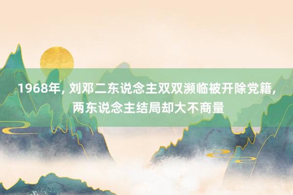 1968年, 刘邓二东说念主双双濒临被开除党籍, 两东说念主结局却大不商量