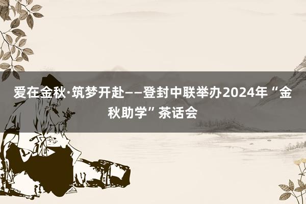 爱在金秋·筑梦开赴——登封中联举办2024年“金秋助学”茶话会