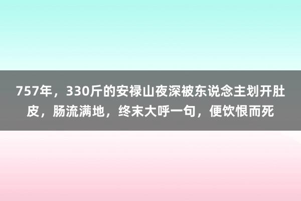 757年，330斤的安禄山夜深被东说念主划开肚皮，肠流满地，终末大呼一句，便饮恨而死